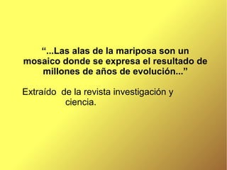 “...Las alas de la mariposa son un
mosaico donde se expresa el resultado de
   millones de años de evolución...”

Extraído de la revista investigación y
          ciencia.
 