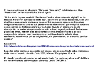 El cuento se inspira en el poema “Mariposa (Vanesa io)” publicado en el libro
“Bestiarium” de la cubana Dulce MaríaLoynaz.

“Dulce María Loynaz escribió “Bestiarium” en los años veinte del sigloXX, en La
Habana. No fueron publicados hasta 1991. Son veinte poemas dedicados, cada uno
de ellos, a una especie zoológica. Los escribió como una especie de ingeniosa
venganza dedicada a uno de sus profesores de bachillerato, que no quiso aprobarla
en un examen de historia natural por no haber llevado un prontuario con la
descripción de varios ejemplares del mundo animal, vegetal y mineral. De haberse
publicado antes, habrían sido considerados como precursores de la poesía
vanguardista cubana, pero permanecieron inéditos durante setenta años,
resultando asombrosos por su originalidad, sin precedentes, en el mundo poético
cubano”

Extraído de
http://elvuelodehecate.blogspot.com/2009/02/dulce-maría-loynaz-bestiarium-leccion.html

Las citas entre comilas a excepción del poema, son de un artículo sobre mariposas
de la revista “mundo científico”año 2002, número 234,páginas 16 a 19.

El párrafo que abre el cuento, se extrajo del texto “La medusa y el caracol” del libro
del mismo nombre del divulgador científico Lewis TAHOMAS.
 