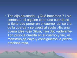 Ton dijo asustado - ¿Qué hacemos ? Lola contesto - si alguien tiene una cuerda se la tiene que poner en el cuerno  así se tira de la cuerda y se caerá al suelo .-Es una buena idea -dijo Silvia, Ton dijo –adelante- Ton puso la cuerda en el cuerno y tiró, el monstruo se cayó y consiguieron la piedra preciosa rosa. 