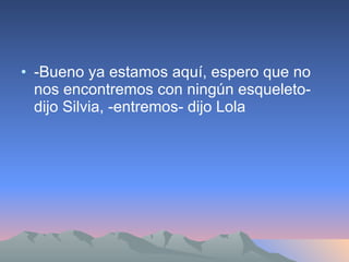 -Bueno ya estamos aquí, espero que no nos encontremos con ningún esqueleto- dijo Silvia, -entremos- dijo Lola 