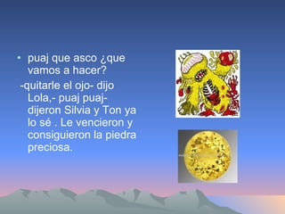 puaj que asco ¿que vamos a hacer? -quitarle el ojo- dijo Lola,- puaj puaj-dijeron Silvia y Ton ya lo sé . Le vencieron y consiguieron la piedra preciosa. 