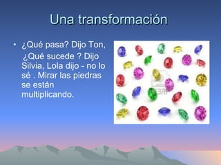 Una transformación  ¿Qué pasa? Dijo Ton, ¿Qué sucede ? Dijo Silvia, Lola dijo - no lo sé . Mirar las piedras se están multiplicando. 