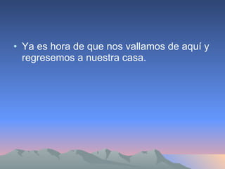 Ya es hora de que nos vallamos de aquí y regresemos a nuestra casa. 