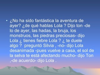 ¿No ha sido fantástica la aventura de ayer? ¿de qué hablas Lola ? Dijo ton -de lo de ayer, las hadas, la bruja, los monstruos, las piedras preciosas- dijo Lola ¿ tienes fiebre Lola ? ¿ te duele algo ?  preguntó Silvia , -no- dijo Lola desanimada -pues vuelve a casa, el sol de la selva te está afectando mucho- dijo Ton ,-de acuerdo- dijo Lola . 