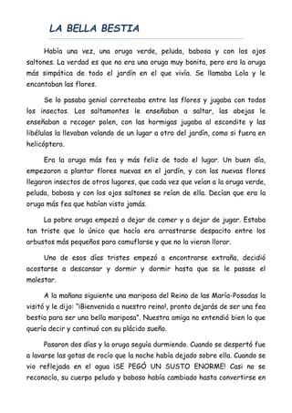 LA BELLA BESTIA
Había una vez, una oruga verde, peluda, babosa y con los ojos
saltones. La verdad es que no era una oruga muy bonita, pero era la oruga
más simpática de todo el jardín en el que vivía. Se llamaba Lola y le
encantaban las flores.
Se lo pasaba genial correteaba entre las flores y jugaba con todos
los insectos. Los saltamontes le enseñaban a saltar, las abejas le
enseñaban a recoger polen, con las hormigas jugaba al escondite y las
libélulas la llevaban volando de un lugar a otro del jardín, como si fuera en
helicóptero.
Era la oruga más fea y más feliz de todo el lugar. Un buen día,
empezaron a plantar flores nuevas en el jardín, y con las nuevas flores
llegaron insectos de otros lugares, que cada vez que veían a la oruga verde,
peluda, babosa y con los ojos saltones se reían de ella. Decían que era la
oruga más fea que habían visto jamás.
La pobre oruga empezó a dejar de comer y a dejar de jugar. Estaba
tan triste que lo único que hacía era arrastrarse despacito entre los
arbustos más pequeños para camuflarse y que no la vieran llorar.
Uno de esos días tristes empezó a encontrarse extraña, decidió
acostarse a descansar y dormir y dormir hasta que se le pasase el
malestar.
A la mañana siguiente una mariposa del Reino de las María-Posadas la
visitó y le dijo: “¡Bienvenida a nuestro reino!, pronto dejarás de ser una fea
bestia para ser una bella mariposa”. Nuestra amiga no entendió bien lo que
quería decir y continuó con su plácido sueño.
Pasaron dos días y la oruga seguía durmiendo. Cuando se despertó fue
a lavarse las gotas de rocío que la noche había dejado sobre ella. Cuando se
vio reflejada en el agua ¡SE PEGÓ UN SUSTO ENORME! Casi no se
reconocía, su cuerpo peludo y baboso había cambiado hasta convertirse en
 