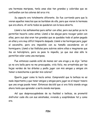 una hermosa mariposa, tenía unas alas tan grandes y coloridas que se
confundían con los colores del arco iris.
Su aspecto era totalmente diferente. Se fue corriendo para que la
vieran aquellos insectos que se burlaban de ella, para que vieran lo hermosa
que era ahora. Al verla todos se quedaron con la boca abierta.
Llamó a los saltamontes para saltar con ellos, pero sus patas ya no le
permitían hacerlo como antes. Llamó a las abejas para recoger polen con
ellas, pero sus alas eran tan grandes que se quedaba todo el polen pegado
en ellas y era muy difícil limpiarlo después. Llamó a las hormigas para jugar
al escondite, pero era imposible con su tamaño esconderse en el
hormiguero. Llamó a las libélulas para subirse sobre ellas e imaginarse que
iba en helicóptero, pero su peso lo impedía, ya que sus alas sólo le
permitían volar como una mariposa.
Fue entonces cuando echó de menos ser una oruga y se dijo: “antes
yo no era bella pero no me preocupaba, vivía feliz, me arrastraba por las
hojas verdes de los árboles y podía jugar con mis amigas y amigos sin
temor a mancharme o perder mis colores”.
Quería jugar como lo hacía antes. Comprendió que la belleza no es
nada importante y que tener amigos y amigas para jugar es el mayor tesoro
que una oruga puede tener. Entonces decidió que si era feliz siendo oruga
ahora tenía que aprender a serlo siendo mariposa.
Así que despreocupándose de su fealdad o belleza, se prometió
disfrutar cada día con sus amistades, viviendo y aceptándose tal y como
era.
FIN
 