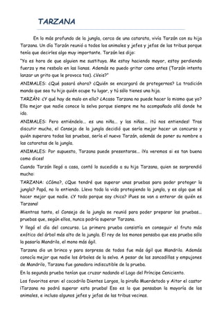 TARZANA
En lo más profundo de la jungla, cerca de una catarata, vivía Tarzán con su hija
Tarzana. Un día Tarzán reunió a todos los animales y jefes y jefas de las tribus porque
tenía que decirles algo muy importante. Tarzán les dijo:
“Ya es hora de que alguien me sustituya. Me estoy haciendo mayor, estoy perdiendo
fuerza y me resbalo en las lianas. Además no puedo gritar como antes (Tarzán intenta
lanzar un grito que le provoca tos). ¿Veis?”
ANIMALES: ¿Qué pasará ahora? ¿Quién se encargará de protegernos? La tradición
manda que sea tu hijo quién ocupe tu lugar, y tú sólo tienes una hija.
TARZÁN: ¿Y qué hay de malo en ello? ¿Acaso Tarzana no puede hacer lo mismo que yo?
Ella mejor que nadie conoce la selva porque siempre me ha acompañado allá donde he
ido.
ANIMALES: Pero entiéndelo... es una niña... y las niñas... ¡tú nos entiendes! Tras
discutir mucho, el Consejo de la jungla decidió que sería mejor hacer un concurso y
quién superara todas las pruebas, sería el nuevo Tarzán, además de poner su nombre a
las cataratas de la jungla.
ANIMALES: Por supuesto, Tarzana puede presentarse... ¡Ya veremos si es tan buena
como dices!
Cuando Tarzán llegó a casa, contó lo sucedido a su hija Tarzana, quien se sorprendió
mucho:
TARZANA: ¿Cómo?, ¿Que tendré que superar unas pruebas para poder proteger la
jungla? Papá, no lo entiendo. Llevo toda la vida protegiendo la jungla, y es algo que sé
hacer mejor que nadie. ¿Y todo porque soy chica? ¡Pues se van a enterar de quién es
Tarzana!
Mientras tanto, el Consejo de la jungla se reunió para poder preparar las pruebas...
pruebas que, según ellos, nunca podría superar Tarzana.
Y llegó el día del concurso. La primera prueba consistía en conseguir el fruto más
exótico del árbol más alto de la jungla. El rey de los monos pensaba que esa prueba sólo
la pasaría Mandrilo, el mono más ágil.
Tarzana dio un brinco y para sorpresa de todos fue más ágil que Mandrilo. Además
conocía mejor que nadie los árboles de la selva. A pesar de las zancadillas y empujones
de Mandrilo, Tarzana fue ganadora indiscutible de la prueba.
En la segunda prueba tenían que cruzar nadando el Lago del Príncipe Ceniciento.
Los favoritos eran: el cocodrilo Dientes Largos, la piraña Muerdetodo y Aitor el castor
¡Tarzana no podrá superar esta prueba! Eso es lo que pensaban la mayoría de los
animales, e incluso algunos jefes y jefas de las tribus vecinas.
 