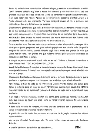 Todos los animales que participaban vivían en el agua, y estaban acostumbrados a nadar.
Como Tarzana conocía muy bien a todos los animales y era bastante lista, usó dos
grandes hojas que se colocó en los pies (como las personas que practican submarinismo)
y así pudo nadar más rápido. Apesar de los intentos del cocodrilo Dientes Largos, y la
Piraña Muerdetodo, por morderla, Tarzana consiguió cruzar el río la primera, aun
habiendo perdido una de las hojas de sus pies.
El comentario general era que había sido cuestión de suerte. La tercera prueba era una
de las más duras, porque las y los concursantes debían demostrar fuerza y rapidez, ya
que tenían que conseguir el trozo de hielo más grande de las montañas de la Maga Luna.
ANIMALES: Esta prueba no podrá superarla casi nadie. Hay que ser tan fuerte como
un elefante y tan veloz como el guepardo. No existe nadie así.
Pero se equivocaban. Tarzana estaba acostumbrada a subir a la montaña y recoger hielo
para que su padre preparara ese granizado de papaya que tan bien le salía. Os podéis
imaginar la cara de todos, cuando Tarzana bajó con el trozo más grande de hielo que
jamás habían visto. Tan grande era que nuestra heroína pudo preparar granizado de
papaya para casi toda la jungla.
Y aunque os parezca que aquí acabó todo, no es así. ¡Todavía a Tarzana le quedaba la
Gran Prueba Final! ¡TENÍA QUE HACER LLOVER!
Mandrilo bailó durante 5 minutos, e inmediatamente comenzó a llover. Pero resultó ser
su amigo el chimpancé francés con una regadera el que echaba agua desde el árbol más
alto de la jungla.
El cocodrilo Dienteslargos también lo intentó, pero el jefe del Consejo descubrió que lo
que hacía era golpear un gran charco con su cola y salpicar agua a todo el mundo.
Koki Bongui, el hijo del jefe de la Tribu de la Llanura Verde, realizó una danza para
llamar a la lluvia, pero en lugar de decir YIN BE (que quería decir agua) dijo YIN BO
(que significaba sol en su idioma) y durante 2 días no se pudo salir a la jungla del calor
que hacía.
Y así llegó el turno de Tarzana, que tan solo cantó, pero que lo hizo tan mal, tan mal, tan
mal... que no paró de llover en 3 días. Hasta las ranas tuvieron que usar flotadores para
no ahogarse.
Y esta es la historia de Tarzana, de cómo una niña consiguió ser la protectora de la
jungla y de cómo las cataratas llevan su nombre.
A partir de ese día todas las personas y criaturas de la jungla tuvieron las mismas
oportunidades.
¡Ah, se me olvidaba! Desde aquel día, Tarzana recibe clases de canto del Profesor
Ruiseñor.
Y colorín, colorado, este cuento se ha acabado.... FIN
 