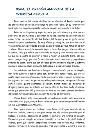 BUBA, EL DRAGÓN MASCOTA DE LA
PRINCESA CARLOTA
En el centro del bosque del País de los Cuentos al Revés, oculto por
los árboles hay un volcán, que nunca ha arrojado fuego. En su interior vive
un dragón. Un dragón pequeñito, un bebé dragón, cuyo nombre es Buba.
Buba es un dragón muy especial, no le gusta la violencia y dice que es
pacifista, es decir, amigo y defensor de la paz. Además es vegetariano, no
come carne, se alimenta de los frutos del bosque y no le gusta matar
animalitos para comérselos. Es muy tímido y tranquilo, por eso vive en el
volcán donde está protegido al calor de sus brasas, porque también es muy
friolero. Ahora, eso sí, le encanta jugar a todos los juegos: al escondite, a
la comba... y lo que más le gusta de todo es viajar y vivir muchas aventuras.
Lo que no le gusta es asustar a nadie y tener un aspecto fiero, por eso
nunca arroja fuego por sus fauces sino que lanza hermosas y juguetonas
pompas de jabón. Sabe que con el fuego podría quemar a alguien y sufriría
mucho si dañara a algún animalito del bosque o a sus hermosos árboles.
Las criaturas que habitan el bosque conocen bien lo que es un dragón,
han leído cuentos y saben cómo son. Saben que echan fuego, que no les
gusta jugar, que se enfadan por todo, que son feroces, rompen los nidos de
los pájaros, se comen los peces pequeños y que siempre, siempre están muy
serios. Nadie quiere acercarse al volcán, tienen miedo de molestar al
dragón y hacer que se enfade, así que prefieren bordear todo el bosque
antes que pasar por allí, y la verdad es que es una pena, porque alrededor
del volcán hay unas flores preciosas y la hierba es muy suave.
¡Pobre Buba!, si lo conocieran de verdad no pensarían así y no estaría
tan solito para jugar, aunque Buba tiene una gran amiga que ya sabéis quién
es. ¡ES LA PRINCESA CARLOTA!
Bien, pues ahora, os contaré como Buba, el dragón mascota de la
Princesa Carlota, conoció a su gran amiga. Un día Carlota paseaba por el
bosque y decidió acercarse al volcán y gastarle una broma al dragón.
Esperó a que el dragón estuviese dormido, y con barro le pintó todo el
cuerpo, para que cuando despertase creyera que estaba muy enfermo.
Cuando terminó la broma se escondió tras unos setos y esperó a que el
 