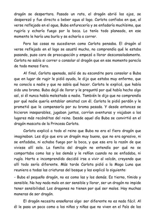 dragón se despertara. Pasado un rato, el dragón abrió los ojos, se
desperezó y fue directo a beber agua al lago. Carlota confiaba en que, al
verse reflejado en el agua, Buba enfurecería y se enfadaría muchísimo, que
rugiría y echaría fuego por la boca. Lo tenía todo planeado, en ese
momento le haría una burla y se echaría a correr.
Pero las cosas no sucedieron como Carlota pensaba. El dragón al
verse reflejado en el lago se asustó mucho, no comprendía qué le estaba
pasando, puso cara de preocupación y empezó a llorar desconsoladamente.
Carlota no sabía si correr o consolar al dragón que en ese momento parecía
de todo menos fiero.
Al final, Carlota apenada, salió de su escondite para consolar a Buba
que en lugar de rugir le pidió ayuda, le dijo que estaba muy enfermo, que
no conocía a nadie y que no sabía qué hacer. Carlota le explicó, que había
sido una broma. Buba dejó de llorar y le preguntó por qué había hecho algo
así, si él nunca había molestado a nadie. También le dijo que no comprendía
por qué nadie quería entablar amistad con él. Carlota le pidió perdón y le
prometió que le compensaría por su broma pesada. Y desde entonces se
hicieron inseparables, jugaban juntos, corrían aventuras y viajaban a los
lugares más recónditos del reino. Desde aquel día Buba se convirtió en el
dragón mascota de la Princesa Carlota.
Carlota explicó a todo el reino que Buba no era el fiero dragón que
imaginaban. Les dijo que era un dragón muy bueno, que no era agresivo, ni
se enfadaba, ni echaba fuego por la boca, y que esa era la razón de que
viviese allí solo. La familia del dragón no entendía por qué no se
comportaba como las y los demás y le reñían cuando no se enfadaba, ni
rugía. Harto e incomprendido decidió irse a vivir al volcán, creyendo que
allí todo sería diferente. Más tarde Carlota pidió a la Maga Luna que
reuniera a todas las criaturas del bosque y les explicó lo siguiente:
- Buba el pequeño dragón, no es como las y los demás. Es tierno, tímido y
sensible. No hay nada malo en ser sensible y llorar, ser un dragón no impide
tener sensibilidad. Los dragones no tienen por qué ser malos. Hay muchas
maneras de ser dragón.
El dragón necesita enseñaros algo: ser diferente no es nada fácil. Al
él le pasa un poco como a los niños y niñas que no viven en el País de los
 