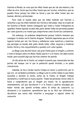 Cuentos al Revés, se cree que los niños tienen que ser de una manera y las
niñas de otra. Dicen que los niños tienen que ser brutos, valientes y que no
pueden llorar porque los niños no lloran y que las niñas tienen que ser
buenas, dóciles y primorosas.
Pero todo el mundo sabe que las niñas también son fuertes y
valientes y que los niños también son tiernos y delicados. Aquí en el país de
los Cuentos al Revés, hemos conseguido que todos y todas trabajemos en
igualdad, hemos logrado un país más justo donde todas las personas pueden
ser como quieran y no tienen que comportarse como dictan las costumbres.
Sin embargo, no podemos despistarnos porque todavía tenemos que
conseguir lo mismo con la familia dragona. También esperamos que en otros
lugares luchen por ser tan libres y soñadores como nosotros y nosotras,
que persigan un mundo más justo donde niños, niñas, mujeres y hombres
bailen, lloren y rían conjuntamente y puedan vivir como iguales.
La Maga Luna decidió hacer una gran fiesta para el dragón y contarle
a todo el bosque cómo era Buba. Nadie quería ir a la fiesta, les daba mucho
miedo, pero sucedió algo que les hizo cambiar de opinión.
Un día antes de la fiesta, se rompió el puente que comunicaba las dos
partes del bosque con lo que la población quedó dividida, y no podía
comunicarse.
Además, se iba a tardar mucho tiempo en volver a construirlo, por lo
que era un verdadero problema. La Maga Luna le contó a Buba lo que había
sucedido y durante la noche, antes de la fiesta, el dragón trabajó
duramente y construyó un nuevo puente. Todas las personas vieron cómo lo
hacía y comprobaron que el dragón era bueno. Se lo agradecieron
inmensamente, así que decidieron ir a la fiesta y pedirle disculpas por
haber tenido una opinión errónea sobre él antes de conocerlo. Lo
abrazaron y lo aceptaron, aprendieron que no es fácil ser diferente y
decidieron que nunca más volverían a prejuzgar a alguien antes de
conocerlo.
FIN
 