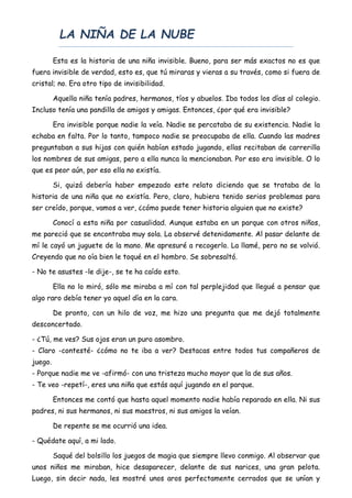 LA NIÑA DE LA NUBE
Esta es la historia de una niña invisible. Bueno, para ser más exactos no es que
fuera invisible de verdad, esto es, que tú miraras y vieras a su través, como si fuera de
cristal; no. Era otro tipo de invisibilidad.
Aquella niña tenía padres, hermanos, tíos y abuelos. Iba todos los días al colegio.
Incluso tenía una pandilla de amigos y amigas. Entonces, ¿por qué era invisible?
Era invisible porque nadie la veía. Nadie se percataba de su existencia. Nadie la
echaba en falta. Por lo tanto, tampoco nadie se preocupaba de ella. Cuando las madres
preguntaban a sus hijas con quién habían estado jugando, ellas recitaban de carrerilla
los nombres de sus amigas, pero a ella nunca la mencionaban. Por eso era invisible. O lo
que es peor aún, por eso ella no existía.
Si, quizá debería haber empezado este relato diciendo que se trataba de la
historia de una niña que no existía. Pero, claro, hubiera tenido serios problemas para
ser creído, porque, vamos a ver, ¿cómo puede tener historia alguien que no existe?
Conocí a esta niña por casualidad. Aunque estaba en un parque con otros niños,
me pareció que se encontraba muy sola. La observé detenidamente. Al pasar delante de
mí le cayó un juguete de la mano. Me apresuré a recogerlo. La llamé, pero no se volvió.
Creyendo que no oía bien le toqué en el hombro. Se sobresaltó.
- No te asustes -le dije-, se te ha caído esto.
Ella no lo miró, sólo me miraba a mí con tal perplejidad que llegué a pensar que
algo raro debía tener yo aquel día en la cara.
De pronto, con un hilo de voz, me hizo una pregunta que me dejó totalmente
desconcertado.
- ¿Tú, me ves? Sus ojos eran un puro asombro.
- Claro -contesté- ¿cómo no te iba a ver? Destacas entre todos tus compañeros de
juego.
- Porque nadie me ve -afirmó- con una tristeza mucho mayor que la de sus años.
- Te veo -repetí-, eres una niña que estás aquí jugando en el parque.
Entonces me contó que hasta aquel momento nadie había reparado en ella. Ni sus
padres, ni sus hermanos, ni sus maestros, ni sus amigos la veían.
De repente se me ocurrió una idea.
- Quédate aquí, a mi lado.
Saqué del bolsillo los juegos de magia que siempre llevo conmigo. Al observar que
unos niños me miraban, hice desaparecer, delante de sus narices, una gran pelota.
Luego, sin decir nada, les mostré unos aros perfectamente cerrados que se unían y
 