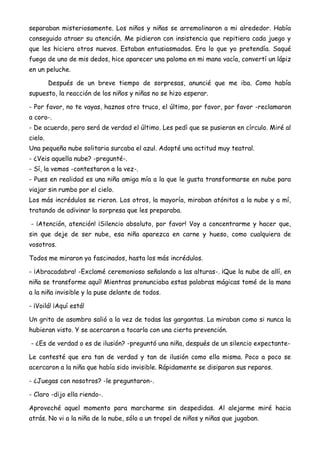 separaban misteriosamente. Los niños y niñas se arremolinaron a mi alrededor. Había
conseguido atraer su atención. Me pidieron con insistencia que repitiera cada juego y
que les hiciera otros nuevos. Estaban entusiasmados. Era lo que yo pretendía. Saqué
fuego de uno de mis dedos, hice aparecer una paloma en mi mano vacía, convertí un lápiz
en un peluche.
Después de un breve tiempo de sorpresas, anuncié que me iba. Como había
supuesto, la reacción de los niños y niñas no se hizo esperar.
- Por favor, no te vayas, haznos otro truco, el último, por favor, por favor -reclamaron
a coro-.
- De acuerdo, pero será de verdad el último. Les pedí que se pusieran en círculo. Miré al
cielo.
Una pequeña nube solitaria surcaba el azul. Adopté una actitud muy teatral.
- ¿Veis aquella nube? -pregunté-.
- Sí, la vemos -contestaron a la vez-.
- Pues en realidad es una niña amiga mía a la que le gusta transformarse en nube para
viajar sin rumbo por el cielo.
Los más incrédulos se rieron. Los otros, la mayoría, miraban atónitos a la nube y a mí,
tratando de adivinar la sorpresa que les preparaba.
- ¡Atención, atención! ¡Silencio absoluto, por favor! Voy a concentrarme y hacer que,
sin que deje de ser nube, esa niña aparezca en carne y hueso, como cualquiera de
vosotros.
Todos me miraron ya fascinados, hasta los más incrédulos.
- ¡Abracadabra! -Exclamé ceremonioso señalando a las alturas-. ¡Que la nube de allí, en
niña se transforme aquí! Mientras pronunciaba estas palabras mágicas tomé de la mano
a la niña invisible y la puse delante de todos.
- ¡Voilá! ¡Aquí está!
Un grito de asombro salió a la vez de todas las gargantas. La miraban como si nunca la
hubieran visto. Y se acercaron a tocarla con una cierta prevención.
- ¿Es de verdad o es de ilusión? -preguntó una niña, después de un silencio expectante-
Le contesté que era tan de verdad y tan de ilusión como ella misma. Poco a poco se
acercaron a la niña que había sido invisible. Rápidamente se disiparon sus reparos.
- ¿Juegas con nosotros? -le preguntaron-.
- Claro -dijo ella riendo-.
Aproveché aquel momento para marcharme sin despedidas. Al alejarme miré hacia
atrás. No vi a la niña de la nube, sólo a un tropel de niños y niñas que jugaban.
 