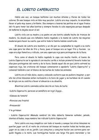 EL LOBITO CAPERUCITO
Había una vez, un bosque bellísimo con muchos árboles y flores de todos los
colores. En ese bosque vivía un lobo muy peculiar. Lobito era muy coqueto, le encantaba
llevar el pelo muy suave y brillante. Iba siempre a lavarse las patitas en el agua fresca
del río para tener las uñas bonitas y siempre llevaba la cola esponjosa porque después
de bañarse la dejaba secar al sol.
Lobito vivía con su madre y su padre en una bonita cabaña hecha de troncos de
madera. Su abuela que era leñadora había regalado a la mamá de Lobito las mejores
maderas para hacer su casita, que entre toda la familia habían construido.
El abuelo de Lobito era modisto y un día por su cumpleaños le regaló a su nieto
una capa para los días de frío y lluvia, pues el bosque era un lugar frío y lluvioso. La
capa era algo llamativa y ridícula, con una caperuza roja para protegerse de la lluvia.
Pero como el abuelo le había regalado la capa con mucha ilusión, el bueno de
Lobito Caperucito se lo agradeció con mucho cariño e incluso prometió llevarla todos los
días para protegerse del viento y de la lluvia. Desde aquel día en que Lobito estrenó su
caperuza roja, las criaturas del bosque comenzaron a apodarle “Lobito Caperucito” y
comenzó también a ser el blanco de las burlas de todos los animales.
Lobito era el más dulce, suave y educado cachorro que se pudiera imaginar, y por
ello los otros lobeznos solían rechazarlo a la hora de jugar y se burlaban de él cuando
se dirigía con su cestita a llevar el almuerzo a su abuelita.
Mientras Lobito caminaba solían decirle en tono de burla:
-¡Lobito Caperucito, pareces un semáforo en rojo! Jajaja...
-¡Cabeza de tomate!
-¡Pareces una fresita!
-¡Presumido!
Y le gritaban:
- ¡Lobito Caperucito! ¡Menudo nombre! Un lobo debería llamarse aullador, peludo,
dientes afilados, ¡vaya nombre tan ridículo! ¡Lobito Caperucito!
Pero Lobito era muy simpático con todo el mundo y aunque los otros lobeznos no
querían jugar con él, el resto de criaturas del bosque se reunían todas las tardes para
jugar en su casa o en su jardín. Los conejitos y conejitas hacían una carrera para ver
quién llegaba a la meta. Las hormiguitas hacían una larga fila para merendar y los
 