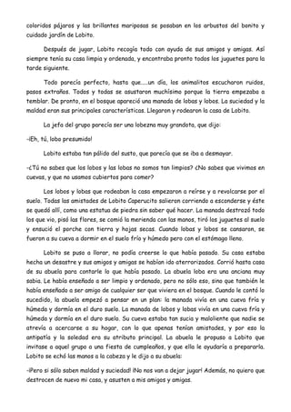 coloridos pájaros y las brillantes mariposas se posaban en los arbustos del bonito y
cuidado jardín de Lobito.
Después de jugar, Lobito recogía todo con ayuda de sus amigos y amigas. Así
siempre tenía su casa limpia y ordenada, y encontraba pronto todos los juguetes para la
tarde siguiente.
Todo parecía perfecto, hasta que.....un día, los animalitos escucharon ruidos,
pasos extraños. Todos y todas se asustaron muchísimo porque la tierra empezaba a
temblar. De pronto, en el bosque apareció una manada de lobas y lobos. La suciedad y la
maldad eran sus principales características. Llegaron y rodearon la casa de Lobito.
La jefa del grupo parecía ser una lobezna muy grandota, que dijo:
-¡Eh, tú, lobo presumido!
Lobito estaba tan pálido del susto, que parecía que se iba a desmayar.
-¿Tú no sabes que los lobos y las lobas no somos tan limpios? ¿No sabes que vivimos en
cuevas, y que no usamos cubiertos para comer?
Los lobos y lobas que rodeaban la casa empezaron a reírse y a revolcarse por el
suelo. Todas las amistades de Lobito Caperucito salieron corriendo a esconderse y éste
se quedó allí, como una estatua de piedra sin saber qué hacer. La manada destrozó todo
los que vio, pisó las flores, se comió la merienda con las manos, tiró los juguetes al suelo
y ensució el porche con tierra y hojas secas. Cuando lobas y lobos se cansaron, se
fueron a su cueva a dormir en el suelo frío y húmedo pero con el estómago lleno.
Lobito se puso a llorar, no podía creerse lo que había pasado. Su casa estaba
hecha un desastre y sus amigos y amigas se habían ido aterrorizados. Corrió hasta casa
de su abuela para contarle lo que había pasado. La abuela loba era una anciana muy
sabia. Le había enseñado a ser limpio y ordenado, pero no sólo eso, sino que también le
había enseñado a ser amigo de cualquier ser que viviera en el bosque. Cuando le contó lo
sucedido, la abuela empezó a pensar en un plan: la manada vivía en una cueva fría y
húmeda y dormía en el duro suelo. La manada de lobos y lobas vivía en una cueva fría y
húmeda y dormía en el duro suelo. Su cueva estaba tan sucia y maloliente que nadie se
atrevía a acercarse a su hogar, con lo que apenas tenían amistades, y por eso la
antipatía y la soledad era su atributo principal. La abuela le propuso a Lobito que
invitase a aquel grupo a una fiesta de cumpleaños, y que ella le ayudaría a prepararla.
Lobito se echó las manos a la cabeza y le dijo a su abuela:
-¡Pero si sólo saben maldad y suciedad! ¡No nos van a dejar jugar! Además, no quiero que
destrocen de nuevo mi casa, y asusten a mis amigos y amigas.
 