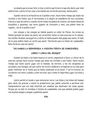 La abuela que era muy lista, le dijo a Lobito que hiciera lo que ella decía, que todo
saldría bien. Lobito le hizo caso y les mandó una invitación preciosa, donde ponía:
Cuando vieron la invitación no se lo podían creer, hacía tanto tiempo que nadie les
invitaba a una fiesta, que el nerviosismo y la alegría se adueñaron de sus corazones.
Fueron a casa de Lobito y cuando vieron todos los globos de colores, las mesas llenas de
bocadillos y golosinas, una tarta gigante de chocolate y nata, una piñata llena de
regalos... ¡no se lo podían creer!
Los conejos y las conejas se habían puesto un collar de flores, los erizos se
habían peinado los pelos de punta, los cervatillos tenían un lazo precioso en la cabeza,
las ardillas llevaban una pajarita y Lobito se había puesto más guapo que nunca. Al lado
de la gran piñata había un cartel que ponía: “Invitación para la fiesta de cumpleaños.
Esta tarde en casa de Lobito”.
“OS DAMOS LA BIENVENIDA A VUESTRA FIESTA DE CUMPLEAÑOS,
LOBOS Y LOBAS DEL BOSQUE”
Cuando los lobos y las lobas leyeron el cartel, empezaron a llorar y a llorar de la
emoción, porque hacía mucho tiempo que nadie les invitaba a una fiesta. Hacía mucho
tiempo que nadie quería jugar con la manada. Se miraron, y les dio vergüenza su
suciedad y sus harapos, así que Lobito les invitó a bañarse y arreglarse en su casa para
poder disfrutar de la fiesta que se había celebrado en su honor. Y así lo hicieron, se
acicalaron con tanto cuidado y olían tan bien, que a nadie le importaba jugar con ellos y
ellas.
Lobito perdió el miedo a que estuvieran cerca. Los lobos y las lobas del bosque
para darle las gracias a Lobito le prometieron que jamás volverían a portarse mal.
Comprendieron que era más divertido ser amables que destrozar las cosas ajenas.
Porque así, no sólo te invitaban a fiestas de cumpleaños, sino que además podían jugar
con muchos amigos y amigas y pasárselo genial.
FIN
 