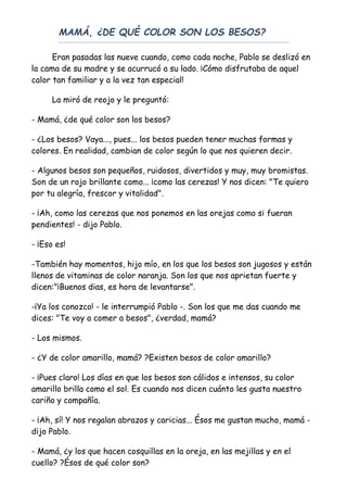 MAMÁ, ¿DE QUÉ COLOR SON LOS BESOS?
Eran pasadas las nueve cuando, como cada noche, Pablo se deslizó en
la cama de su madre y se acurrucó a su lado. ¡Cómo disfrutaba de aquel
calor tan familiar y a la vez tan especial!
La miró de reojo y le preguntó:
- Mamá, ¿de qué color son los besos?
- ¿Los besos? Vaya..., pues... los besos pueden tener muchas formas y
colores. En realidad, cambian de color según lo que nos quieren decir.
- Algunos besos son pequeños, ruidosos, divertidos y muy, muy bromistas.
Son de un rojo brillante como... ¡como las cerezas! Y nos dicen: "Te quiero
por tu alegría, frescor y vitalidad".
- ¡Ah, como las cerezas que nos ponemos en las orejas como si fueran
pendientes! - dijo Pablo.
- ¡Eso es!
-También hay momentos, hijo mío, en los que los besos son jugosos y están
llenos de vitaminas de color naranja. Son los que nos aprietan fuerte y
dicen:"¡Buenos dias, es hora de levantarse".
-¡Ya los conozco! - le interrumpió Pablo -. Son los que me das cuando me
dices: "Te voy a comer a besos", ¿verdad, mamá?
- Los mismos.
- ¿Y de color amarillo, mamá? ?Existen besos de color amarillo?
- ¡Pues claro! Los días en que los besos son cálidos e intensos, su color
amarillo brilla como el sol. Es cuando nos dicen cuánto les gusta nuestro
cariño y compañía.
- ¡Ah, sí! Y nos regalan abrazos y caricias... Ésos me gustan mucho, mamá -
dijo Pablo.
- Mamá, ¿y los que hacen cosquillas en la oreja, en las mejillas y en el
cuello? ?Ésos de qué color son?
 