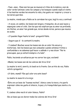 - Pues...esos... Esos son los que se mueven al ritmo de la música y son de
color verde luminoso como los campos y los bosques cuando sopla el viento.
A los besitos verdes les encanta la vida y les gusta ver respirar y crecer a
los seres queridos.
La madre, viendo que a Pablo se le cerraban los ojos, bajó la voz y continuó:
- A veces, en cambio, los besos son largos y tranquilos, de un azul suave y
esponjoso como el cielo. Son los que nos explican que su amor es profundo,
sin límites, un amor tan grande que, mires donde mires, parece que nounca
se acaba.
- ¿Y pueden llegar hasta la luna? -preguntó Pablo.
- Seguro que sí - le contestó la madre.
- Y ¿sabes? Muchas veces los besos son de un color lila oscuro y
misterioso. Son los besos que nos consuelan cuando estamos tristes o
confundidos o no sabemos qué hacer o adónde ir y nos dicen: "No te
preocupes, que yo estaré siempre a tu lado".
Pablo, haciendo un esfuerzo por no cerrar los ojos, exclamó:
-¡Mamá, los besos son de los colores del Arco Iris!
La madre lo miró, sonrió y le besó en la frente. Con un hilo de voz, Pablo
volvió a preguntar:
-¿Y éste, mamá? ?De qué color era este beso?
La madre le susurró a la oreja:
-Éste era un beso de "buenas noches", blanco como la nieve y te quería
expresar cómo me gusta el silencio, la paz y la tranquilidad que siento a tu
lado.
Y, ¿sabes cómo nació el color blanco, Pablo?
¡De un beso que se dieron todos los colores del Arco Iris!
FIN
 
