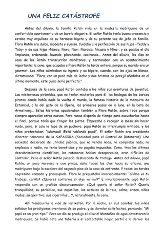UNA FELIZ CATÁSTROFE
Antes del diluvio, la familia Ratón vivía en la modesta madriguera de un
confortable apartamento de un barrio elegante. El señor Ratón tenía buena presencia y
estaba muy orgulloso de su hermoso bigote y de su potente voz de jefe de familia.
Flora Ratón era dulce, modesta y sumisa. Cuidaba a la perfección de sus hijos –Teddy y
Toby- y de sus hijas –Nancy, Nora, Nuri, Narcisa, Nicasia y Nina-, y se pasaba el día
limpiando, ordenando, lavando, planchando, cocinando... Antes del diluvio, los días en
casa de los Ratón transcurrían monótonos, y terminaban con un acontecimiento
importante: la cena, que ocupaba a Flora Ratón la tarde entera, porque su marido era un
gourmet. Los niños admiraban su ingenio y su bigote, cuando, con los ojos en blanco,
dictaminaba: “Flora, con un poco más de leche y dos briznas de perejil añadidas en el
último momento, este guiso sería perfecto.”
Después de la cena, papá Ratón contaba a los niños sus aventuras de juventud.
Las misteriosas pirámides, que no tenían misterios para él, las bodegas de los barcos
piratas donde había dado la vuelta al mundo, la famosa historia de la mezquita de
Estambul, o la del gato de la Ópera, los primeros pasos en la luna, en la bota de
Armstrong... Estas historias apasionaban también a Flora Ratón, sobre todo porque
siempre aparecían otras nuevas. Pero nunca disponía de tiempo para escucharlas hasta
el final, porque tenía que fregar los platos. Empezaba a recoger la mesa sin hacer
ruido, pero, si caía la tapa de un puchero, papá Ratón se interrumpía irritado, y los
niños protestaban: “¡Mamaaá! ¡Está hablando papá!”. El señor Ratón era presidente
director honorario de la SAPACORA (Sociedad para el Control de Ratoneras). Una
sociedad declarada de utilidad pública, que no vendía nada, no compraba nada, no
empleaba a nadie, no tenía beneficios y no pagaba impuestos. Como, tras los últimos
descubrimientos científicos, las ratoneras habían desaparecido, eran difíciles de
controlar. Pero el señor Ratón parecía desbordado de trabajo. Antes del diluvio, papá
Ratón, un poco nervioso y con prisas, salía todos los días hacia su oficina, una
madriguera bajo la escalera del segundo piso de la casa de enfrente. Y todas las tardes
regresaba cansado y preocupado. Flora le preguntaba invariablemente: “¿Cómo va tu
trabajo, cariño? ¿Quieres contarme si algo va mal?” E invariablemente papá Ratón
respondía con un gruñido descorazonador. ¿Qué quería el señor Ratón? Quería
tranquilidad, su periódico, sus zapatillas, las noticias de la tele, calma, orden, niños
mudos, su aperitivo, sus cigarrillos... Y, naturalmente, la cena.
Así transcurría la vida de los Ratón. Por la noche, en sus camitas, los niños
soñaban las prodigiosas aventuras de su padre, y se dormían satisfechos, pensando: “Mi
papá es un gran tipo.” ¡Pero un día se produjo el diluvio! Montañas de agua devastaron la
madriguera. Se había roto una tubería y el confortable hogar partió a la deriva: las
 