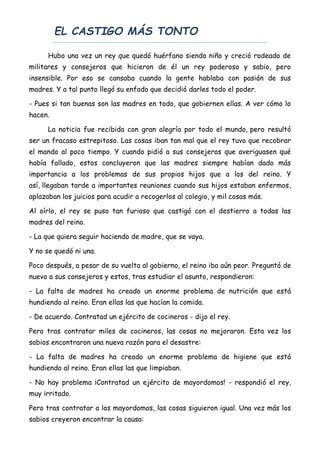 EL CASTIGO MÁS TONTO
Hubo una vez un rey que quedó huérfano siendo niño y creció rodeado de
militares y consejeros que hicieron de él un rey poderoso y sabio, pero
insensible. Por eso se cansaba cuando la gente hablaba con pasión de sus
madres. Y a tal punto llegó su enfado que decidió darles todo el poder.
- Pues si tan buenas son las madres en todo, que gobiernen ellas. A ver cómo lo
hacen.
La noticia fue recibida con gran alegría por todo el mundo, pero resultó
ser un fracaso estrepitoso. Las cosas iban tan mal que el rey tuvo que recobrar
el mando al poco tiempo. Y cuando pidió a sus consejeros que averiguasen qué
había fallado, estos concluyeron que las madres siempre habían dado más
importancia a los problemas de sus propios hijos que a los del reino. Y
así, llegaban tarde a importantes reuniones cuando sus hijos estaban enfermos,
aplazaban los juicios para acudir a recogerlos al colegio, y mil cosas más.
Al oírlo, el rey se puso tan furioso que castigó con el destierro a todas las
madres del reino.
- La que quiera seguir haciendo de madre, que se vaya.
Y no se quedó ni una.
Poco después, a pesar de su vuelta al gobierno, el reino iba aún peor. Preguntó de
nuevo a sus consejeros y estos, tras estudiar el asunto, respondieron:
- La falta de madres ha creado un enorme problema de nutrición que está
hundiendo al reino. Eran ellas las que hacían la comida.
- De acuerdo. Contratad un ejército de cocineros - dijo el rey.
Pero tras contratar miles de cocineros, las cosas no mejoraron. Esta vez los
sabios encontraron una nueva razón para el desastre:
- La falta de madres ha creado un enorme problema de higiene que está
hundiendo al reino. Eran ellas las que limpiaban.
- No hay problema ¡Contratad un ejército de mayordomos! - respondió el rey,
muy irritado.
Pero tras contratar a los mayordomos, las cosas siguieron igual. Una vez más los
sabios creyeron encontrar la causa:
 