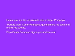 Hasta que, un día, el culete le dijo a César Pompeyo:
-Pórtate bien, César Pompeyo, que siempre me toca a mí
recibir los azotes.
Pero César Pompeyo siguió portándose mal.
 