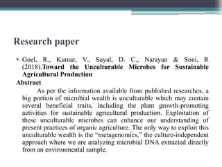 Research paper
 Goel, R., Kumar, V., Suyal, D. C., Narayan & Soni, R
(2018).Toward the Unculturable Microbes for Sustainable
Agricultural Production
Abstract
As per the information available from published researches, a
big portion of microbial wealth is unculturable which may contain
several beneficial traits, including the plant growth-promoting
activities for sustainable agricultural production. Exploitation of
these unculturable microbes can enhance our understanding of
present practices of organic agriculture. The only way to exploit this
unculturable wealth is the “metagenomics,” the culture-independent
approach where we are analyzing microbial DNA extracted directly
from an environmental sample.
 