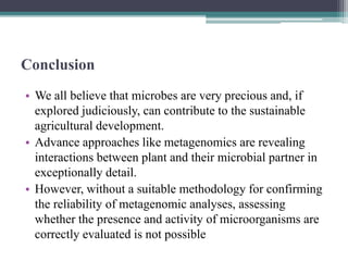 Conclusion
• We all believe that microbes are very precious and, if
explored judiciously, can contribute to the sustainable
agricultural development.
• Advance approaches like metagenomics are revealing
interactions between plant and their microbial partner in
exceptionally detail.
• However, without a suitable methodology for confirming
the reliability of metagenomic analyses, assessing
whether the presence and activity of microorganisms are
correctly evaluated is not possible
 