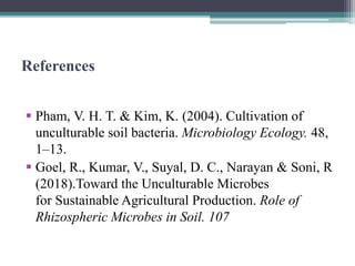 References
 Pham, V. H. T. & Kim, K. (2004). Cultivation of
unculturable soil bacteria. Microbiology Ecology. 48,
1–13.
 Goel, R., Kumar, V., Suyal, D. C., Narayan & Soni, R
(2018).Toward the Unculturable Microbes
for Sustainable Agricultural Production. Role of
Rhizospheric Microbes in Soil. 107
 
