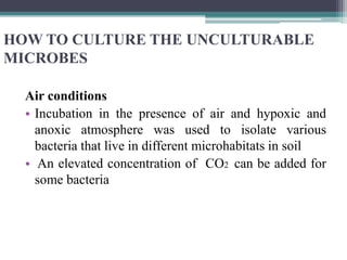 HOW TO CULTURE THE UNCULTURABLE
MICROBES
Air conditions
• Incubation in the presence of air and hypoxic and
anoxic atmosphere was used to isolate various
bacteria that live in different microhabitats in soil
• An elevated concentration of CO2 can be added for
some bacteria
 