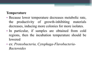 Temperature
• Because lower temperature decreases metabolic rate,
the productivity of growth-inhibiting materials
decreases, inducing more colonies for more isolates.
• In particular, if samples are obtained from cold
regions, then the incubation temperature should be
lowered
• ex: Proteobacteria, Cytophaga-Flavobacteria-
Bacteroides
 