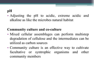 pH
• Adjusting the pH to acidic, extreme acidic and
alkaline as like the microbes natural habitat
Community culture and co-culture
• Mixed cellular assemblages can perform multistep
degradation of cellulose and the intermediates can be
utilized as carbon sources
• Community culture is an effective way to cultivate
facultative or syntrophic organisms and other
community members
 