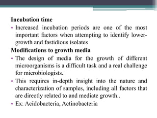 Incubation time
• Increased incubation periods are one of the most
important factors when attempting to identify lower-
growth and fastidious isolates
Modiﬁcations to growth media
• The design of media for the growth of different
microorganisms is a difﬁcult task and a real challenge
for microbiologists.
• This requires in-depth insight into the nature and
characterization of samples, including all factors that
are directly related to and mediate growth..
• Ex: Acidobacteria, Actinobacteria
 
