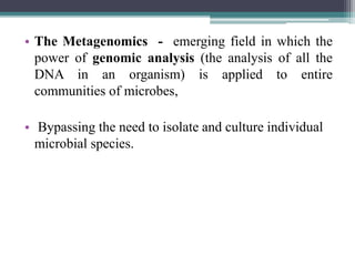 • The Metagenomics - emerging field in which the
power of genomic analysis (the analysis of all the
DNA in an organism) is applied to entire
communities of microbes,
• Bypassing the need to isolate and culture individual
microbial species.
 