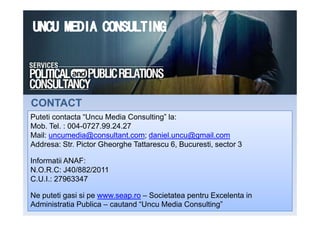 Puteti contacta “Uncu Media Consulting” la:
CONTACTCONTACT
Puteti contacta “Uncu Media Consulting” la:
Mob. Tel. : 004-0727.99.24.27
Mail: uncumedia@consultant.com; daniel.uncu@gmail.com
Addresa: Str. Pictor Gheorghe Tattarescu 6, Bucuresti, sector 3
Informatii ANAF:
N.O.R.C: J40/882/2011
C.U.I.: 27963347
Ne puteti gasi si pe www.seap.ro – Societatea pentru Excelenta in
Administratia Publica – cautand “Uncu Media Consulting”
 