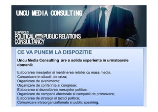 CE VA PUNEM LA DISPOZITIECE VA PUNEM LA DISPOZITIE
Uncu Media Consulting are o solida experienta in urmatoarele
domenii:
Elaborarea mesajelor si mentinerea relatiei cu mass media;
Comunicare in situatii de criza;
Organizare de evenimente;
Organizare de conferinte si congrese;
Elaborarea si dezvoltarea mesajelor politice;
Organizare de campanii electorale si campanii de promovare;
Elaborarea de strategii si tactici politice;
Comunicare intraorganizationala si public speaking.
 