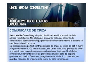 COMUNICARE DE CRIZACOMUNICARE DE CRIZA
Uncu Media Consulting isi ajuta clientii sa identifice amenintarile la
adresa reputaţiei lor. Noi elaboram scenariile cele mai eficiente de
contraatac si optimizam intregul proces de comunicare interna si externa în
cazul unei situatii de criza.
Nu exista un plan perfect pentru o situatie de criza, iar ideea ca poti fi 100%
pregatit este un mit. Cu toate acestea, noi urmam anumite ipoteze de lucru
si principii care maximizeaza succesul gestionarii crizelor. Unul dintre
principiile fundamentale este ca prevenirea crizelor bate de departe
gestionarea crizelor. De aceea, pregatirea este vitala. In consecinta, un
audit al riscurilor de imagine este lucrul cu care vom incepe.
 