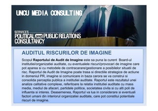 AUDITUL RISCURILOR DE IMAGINEAUDITUL RISCURILOR DE IMAGINE
Scopul Raportului de Audit de Imagine este sa puna la curent Board-ul
institutiei/organizatiei auditate, cu eventualele riscuri/provocari de imagine care
pot aparea si cu metodele de contracarare/gestionare a posibilelor situatii de
risc. Raportul de Audit de Imagine poate trasa si directiile strategice de actiune
in domeniul PR, imagine si comunicare in baza carora se va construi si
consolida perceptia publica a institutiei auditate. Raportul este rezultatul unei
analize calitative complexe, referitoare la relatia institutiei auditate cu mass
media, mediul de afaceri, partidele politice, societatea civila si cu alti poli de
influenta si interes. Deasemenea, Raportul va lua in considerare si eventuali
factori umani din interiorul organizatiei auditate, care pot constitui potentiale
riscuri de imagine.
AUDITUL RISCURILOR DE IMAGINEAUDITUL RISCURILOR DE IMAGINE
 