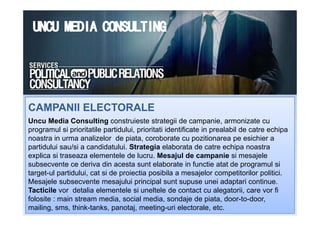 CAMPANII ELECTORALECAMPANII ELECTORALE
Uncu Media Consulting construieste strategii de campanie, armonizate cu
programul si prioritatile partidului, prioritati identificate in prealabil de catre echipa
noastra in urma analizelor de piata, coroborate cu pozitionarea pe esichier a
partidului sau/si a candidatului. Strategia elaborata de catre echipa noastra
explica si traseaza elementele de lucru. Mesajul de campanie si mesajele
subsecvente ce deriva din acesta sunt elaborate in functie atat de programul si
target-ul partidului, cat si de proiectia posibila a mesajelor competitorilor politici.
Mesajele subsecvente mesajului principal sunt supuse unei adaptari continue.
Tacticile vor detalia elementele si uneltele de contact cu alegatorii, care vor fi
folosite : main stream media, social media, sondaje de piata, door-to-door,
mailing, sms, think-tanks, panotaj, meeting-uri electorale, etc.
CAMPANII ELECTORALECAMPANII ELECTORALE
 