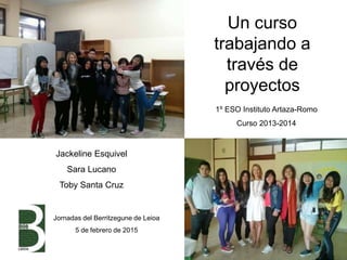 Un curso
trabajando a
través de
proyectos
1º ESO Instituto Artaza-Romo
Curso 2013-2014
Jackeline Esquivel
Sara Lucano
Toby Santa Cruz
Jornadas del Berritzegune de Leioa
5 de febrero de 2015
 