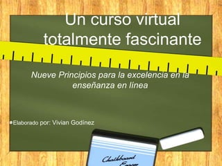 Un curso virtual
          totalmente fascinante
      Nueve Principios para la excelencia en la
                enseñanza en línea



Elaborado por: Vivian Godínez
 