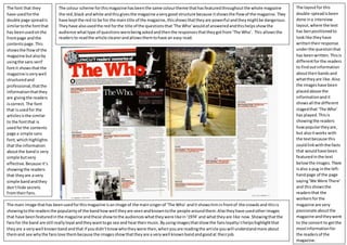 The layoutfor this
double-spreadisbeen
done ina interview
layout,where the text
has benpositionedto
looklike theyhave
writtentheirresponse
underthe questionthat
has beenwritten.Thisis
differentforthe readers
to findoutinformation
abouttheirbandsand
whattheyare like.Also
the imageshave been
placedabove the
informationand it
showsall the different
stagedthat ‘The Who’
has played.Thisis
showingthe readers
howpopulartheyare,
but alsoitworks with
the textbecause this
couldlinkwiththe facts
that wouldhave been
featuredinthe text
belowthe images.There
isalso a pug inthe left-
handpage of the page
saying‘We Were There’
and thisshowsthe
readersthat the
workersforthe
magazine are very
passionate aboutthe
magazine andtheywent
to the concert to getthe
mostinformationfor
the readersof the
magazine.
The colour scheme forthismagazine hasbeenthe same colourtheme thathasfeaturedthroughoutthe whole magazine
the red,black andwhite andthisgivesthe magazine averygood structure because itshowsthe flowof the magazine.They
have keptthe red to be for the maintitle of the magazine,thisshowsthattheyare powerful andtheymightbe dangerous.
Theyhave alsousedthe red forthe title of the questionsthat‘The Who’wouldof answeredandthishelpsshowthe
audience whattype of questionswerebeingaskedandthenthe responsesthattheygotfrom‘The Who’. This allowsthe
readersto readthe article clearerandallowsthemtohave an easy read.
The font that they
have usedforthe
double page spreadis
similartothe fontthat
has beenusedonthe
frontpage andthe
contentspage.This
showsthe flowof the
magazine butalsoby
usingthe sans serif
fontit showsthatthe
magazine isverywell
structuredand
professional,thatthe
informationthatthey
are givingthe readers
iscorrect. The font
that isusedfor the
articlesisthe similar
to the fontthat is
usedforthe contents
page a simple sans
font,whichhighlights
that the information
aboutthe bandis very
simple butvery
effective.Because it’s
showingthe readers
that theyare a very
simple bandandthey
don’thide secrets
fromtheirfans.
The main image thathas beenusedforthismagazine isanimage of the mainsingerof ‘The Who’ andit showshiminfrontof the crowdsand thisis
showingtothe readersthe popularityof the bandhowwell theyare seenandknowntothe people aroundthem.Alsotheyhave usedotherimages
that have beenfeaturedinthe magazine andthese showtothe audienceswhattheywere likein‘1974’ and whattheyare like now.Showingthatthe
fansfor the band are still reallyloyal andtheywanttogo see and heartheirmusic.Byusingimagesthatshowthe fansloyaltyithelpshighlightthat
theyare a verywell knownbandandthat if youdidn’tknowwhotheywere then,whenyouare readingthe article youwill understandmore about
themand see whythe fanslove thembecause the imagesshowthattheyare a verywell knownbandandgoodat theirjob.
 