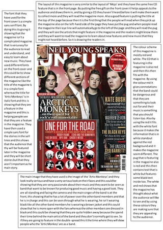The colour scheme
of thismagazine is
mostlyredand
white.The CDthat is
featuringinthe
magazine isalsored
and thenthisthen
fitswiththe
magazine.Byusing
the colourred it
givesconnotations
that the band could
be dangerousand
that theyare
somethingtolook
out forand their
musicissomething
that youshould
listentoo.Alsoby
usingthe redit fits
withthe white font
because itmakesthe
informationthatisin
white standout
againstthe red
backgroundand it
makesthe magazine
seemdifferent.The
pug that isfeaturing
inthe magazine also
isred and this then
containstextthatis
white butfeatures
some blacktext
inside too.The white
and redshowsthat
the magazine has
thoughtaboutwhat
the audience willlike
to see andby using
these coloursthey
are makingsure that
theyare appealing
to the audience.
The main image thattheyhave usedisthe image of the ‘ArticMonkeys’andthey
lookreallyseriousandhave averyseriouslookontheirfacesandthiscouldbe
showingthattheyare verypassionate abouttheirmusicandtheywanttobe seenas
bandthat want to be knownforproducinggoodmusicand havinga good look.They
are all standingandfacingthe camera and the mainsingerof the band isat the
front,thisshowingthathe has a lot of power overthe otherband membersandthat
he is incharge andthis can be seenthroughwhathe is wearing,he isn’twearing
blacklike all the otherbandmembershe iswearingabrown jacketandthiscould
showthat he is more openwiththe fanswhereasthe othermembersare dressedin
blackand thiscouldbe showingthattheyare quite hiddenawaybecause the spend
theirtime behindthe mainartistof the bandand theydon’tnormallygettosee.So
if theyare goingto feature inthe double-spreadthisitthe time where theywill show
people whothe ‘ArticMonkey’are asa band.
The font that they
have usedforthe
frontcover isa simple
sans serif font.By
doingthisitsgivingit
showingthatthe
magazine isn’ta
complicatedmagazine
that isveryeasyfor
the audience toread
and understand,and
easyto learnabout
newmusic.Theyhave
useddifferentfonts
on the frontcover and
thiscouldbe to show
differentsectionsof
the magazine like the
title of the magazine is
ina simple font
whereasthe title for
‘ArticMonkeys’isin
italicfontandthis is
showingthattheyare
a feature inthe
magazine andthisis
helpingpeople see
that theyare a feature
inthe magazine.They
have thenuseda
simple sansfontfor
the storiesinthe sell
linesandthisshows
that the audience that
thy will be featured
laterinthe magazine
and theywill be short
storiesbutthat they
aren’timportantas he
mainstory.
The layoutof thismagazine isverysimilartothe layoutof ‘Mojo’and theyhave the same free CD
feature thatisin the frontpage.By puttingthe free giftonthe frontcoverit helpsappealstothe
audience anddrawsthemin,and bygivinga CD theyhaven’theardbefore itwill make themwant
to collectmore andtheywill readthe magazine more.Alsoagoodfeature isputtingthe title at
the top of the page because thenitisthe firstthingthat the people will readwhentheypickup
the magazine also onthe left-handside of the page theyhave putthe pug andwhenpeople read
the magazine theireye line will automaticallygotothe leftof the page andtheywill readthe pug
and theywill see the artiststhatmightfeature inthe magazine andthe readersmightknowthem
and theywill wanttoreadthe magazine tolearnaboutnew featuresandnew musicthatthey
mightnot heardbefore.Soitisdrawingthe readersin.
 