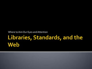 Libraries, Standards, and the Web Where to Aim Our Eyes and Attention 