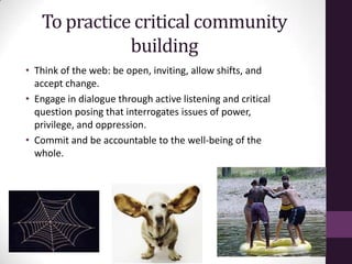 To practice critical community
building
• Think of the web: be open, inviting, allow shifts, and
accept change.
• Engage in dialogue through active listening and critical
question posing that interrogates issues of power,
privilege, and oppression.
• Commit and be accountable to the well-being of the
whole.
 