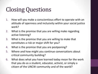 Closing Questions
1. How will you make a conscientious effort to operate with an
attitude of openness and inclusivity within your social justice
work?
2. What is the promise that you are willing make regarding
active listening?
3. What is the promise that you are willing to make that
constitutes a risk or major shift for you?
4. What is the promise that you are postponing?
5. Where and how might you continue conversations about
critical community building?
6. What does what you have learned today mean for the work
that you do as a student, educator, activist, or simply a
citizen of the UNCW community and of the world?
 