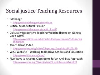 Social justice Teaching Resources
• EdChange
• http://www.edchange.org/who.html
• Critical Multicultural Pavilion
• http://www.edchange.org/multicultural/
• Culturally Responsive Teaching Website (based on Geneva
Gay’s work)
• http://www.intime.uni.edu/multiculture/curriculum/culture/Tea
ching.htm
• James Banks Video
• http://www.uwtv.org/video/player.aspx?mediaid=16209170
• WISE Website – Working to Improve Schools and Education
• http://www.ithaca.edu/wise/
• Five Ways to Analyze Classrooms for an Anti-bias Approach
• http://www.nncc.org/Diversity/sac26_anti-bias.analyz.html
 