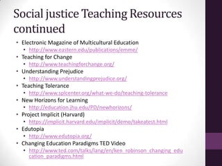 Social justice Teaching Resources
continued
• Electronic Magazine of Multicultural Education
• http://www.eastern.edu/publications/emme/
• Teaching for Change
• http://www.teachingforchange.org/
• Understanding Prejudice
• http://www.understandingprejudice.org/
• Teaching Tolerance
• http://www.splcenter.org/what-we-do/teaching-tolerance
• New Horizons for Learning
• http://education.jhu.edu/PD/newhorizons/
• Project Implicit (Harvard)
• https://implicit.harvard.edu/implicit/demo/takeatest.html
• Edutopia
• http://www.edutopia.org/
• Changing Education Paradigms TED Video
• http://www.ted.com/talks/lang/en/ken_robinson_changing_edu
cation_paradigms.html
 