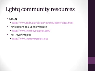 Lgbtq community resources
• GLSEN
• http://www.glsen.org/cgi-bin/iowa/all/home/index.html
• Think Before You Speak Website
• http://www.thinkb4youspeak.com/
• The Trevor Project
• http://www.thetrevorproject.org
 
