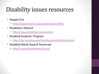 Disability issues resources
• People First
• http://www.health.ny.gov/publications/0951/
• Disability is Natural
• http://www.disabilityisnatural.com/
• Disabled Students’ Program
• http://dsp.berkeley.edu/TeachStudentsWithDisab.html
• Disabled World Toward Tomorrow
• http://www.disabled-world.com/
 