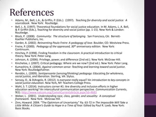 References
• Adams, M., Bell, L.A., & Griffin, P. (Eds.). (1997). Teaching for diversity and social justice: A
sourcebook. New York: Routledge.
• Bell, L. A. (1997). Theoretical foundations for social justice education. In M. Adams, L. A. Bell,
& P. Griffin (Eds.), Teaching for diversity and social justice (pp. 1-15). New York & London:
Routledge.
• Block, P. (2008). Community: The structure of belonging. San Francisco, CA: Berrett-
Koehler Publishers, Inc.
• Darder, A. (2002). Reinventing Paulo Freire: A pedagogy of love. Boulder, CO: Westview Press.
• Freire, P. (2000). Pedagogy of the oppressed, 30th anniversary edition. New York:
Continuum.
• Hinchey, P. (1998). Finding freedom in the classroom: A practical introduction to critical
theory. New York: Peter Lang.
• Johnson, A. (2006). Privilege, power, and difference (2nd ed.). New York: McGraw-Hill.
• Kincheloe, J. (2007). Critical pedagogy: Where are we now? (2nd ed.). New York: Peter Lang.
• Kumashiro, K. (2004). Against common sense: Teaching and learning toward social justice.
New York: RoutledgeFalmer.
• Rendón, L. (2009). Sentipensante (sensing/thinking) pedagogy: Educating for wholeness,
social justice, and liberation. Sterling, VA: Stylus.
• Sensoy, O., & DiAngelo, R. (2012). Is everyone really equal? An introduction to key concepts in
social justice education. New York, NY: Teachers College Press.
• Wahl, S. T. (2014). Instructors corner #1: Are diversity and inclusion efforts in higher
education working? An intercultural communication perspective. Communication Currents,
9(1). http://www.natcom.org/CommCurrentsArticle.aspx?id=4683
• Weber, L. (2001). Understanding race, class, gender, and sexuality: A conceptual
framework. New York: McGraw-Hill.
• Zinn, Howard. 2004. “The Optimism of Uncertainty.” Pp. 63-72 in The Impossible Will Take a
Little While: A Citizen’s Guide to Hope in a Time of Fear. Edited by Paul R. Loeb. New York:
Basic Books.
 